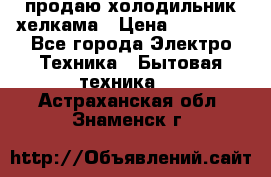 продаю холодильник хелкама › Цена ­ 20 900 - Все города Электро-Техника » Бытовая техника   . Астраханская обл.,Знаменск г.